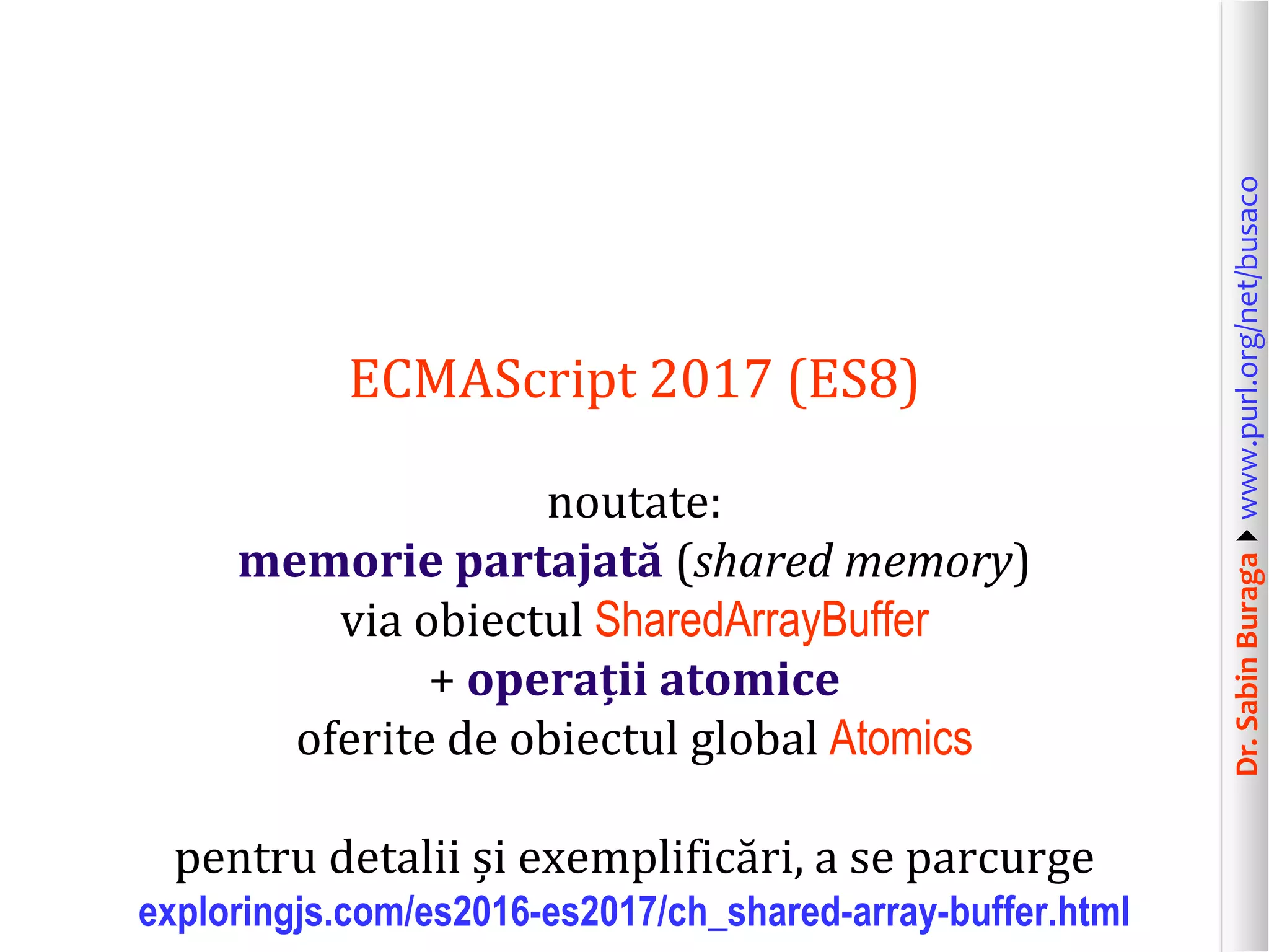 Dr.SabinBuragawww.purl.org/net/busaco
ECMAScript 2017 (ES8)
noutate:
memorie partajată (shared memory)
via obiectul SharedArrayBuffer
+ operații atomice
oferite de obiectul global Atomics
pentru detalii și exemplificări, a se parcurge
exploringjs.com/es2016-es2017/ch_shared-array-buffer.html
 