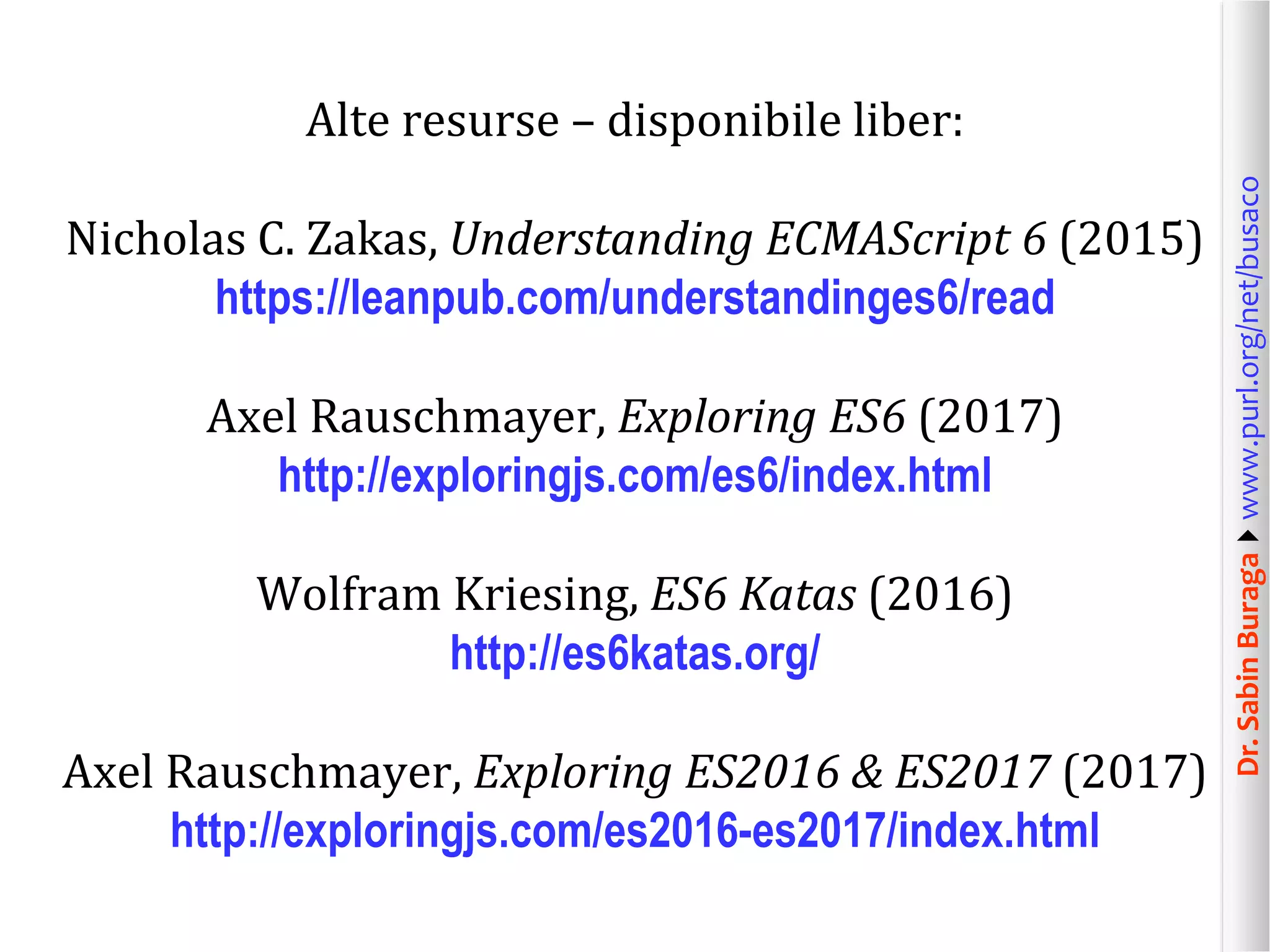 Dr.SabinBuragawww.purl.org/net/busaco
Alte resurse – disponibile liber:
Nicholas C. Zakas, Understanding ECMAScript 6 (2015)
https://leanpub.com/understandinges6/read
Axel Rauschmayer, Exploring ES6 (2017)
http://exploringjs.com/es6/index.html
Wolfram Kriesing, ES6 Katas (2016)
http://es6katas.org/
Axel Rauschmayer, Exploring ES2016 & ES2017 (2017)
http://exploringjs.com/es2016-es2017/index.html
 