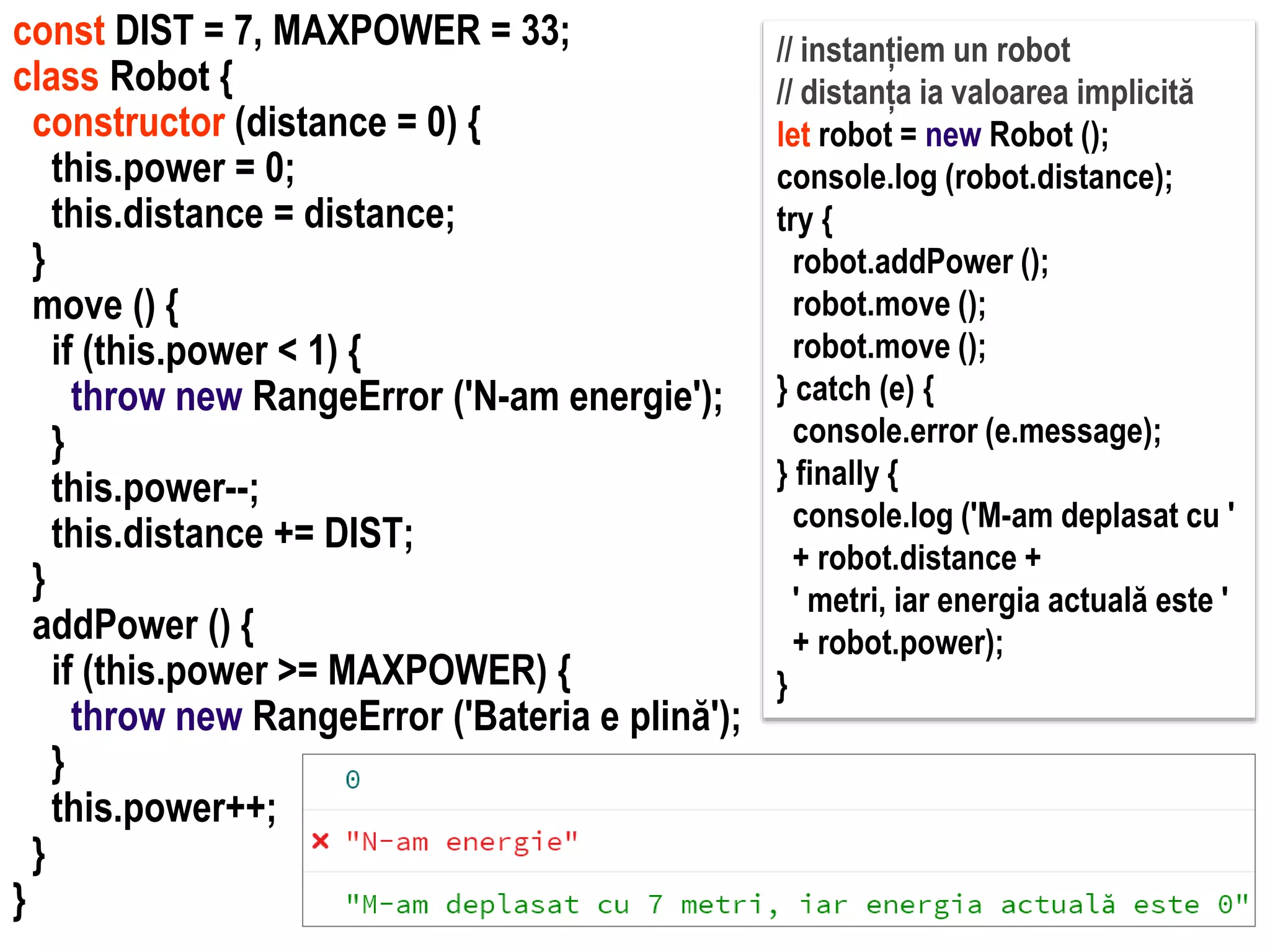 Dr.SabinBuragawww.purl.org/net/busaco
const DIST = 7, MAXPOWER = 33;
class Robot {
constructor (distance = 0) {
this.power = 0;
this.distance = distance;
}
move () {
if (this.power < 1) {
throw new RangeError ('N-am energie');
}
this.power--;
this.distance += DIST;
}
addPower () {
if (this.power >= MAXPOWER) {
throw new RangeError ('Bateria e plină');
}
this.power++;
}
}
// instanțiem un robot
// distanța ia valoarea implicită
let robot = new Robot ();
console.log (robot.distance);
try {
robot.addPower ();
robot.move ();
robot.move ();
} catch (e) {
console.error (e.message);
} finally {
console.log ('M-am deplasat cu '
+ robot.distance +
' metri, iar energia actuală este '
+ robot.power);
}
 