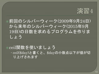 前回のシルバーウィーク(2009年9月24日) 
から来年のシルバーウィーク(2015年9月 
19日)の日数を求めるプログラムを作りま 
しょう 
ceil関数を使いましょう 
• ceil($day)と書くと、$dayの小数点以下が値が切 
り上げされます 
13 
 