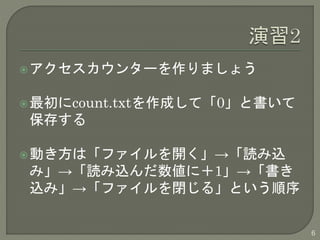 アクセスカウンターを作りましょう 
最初にcount.txtを作成して「0」と書いて 
保存する 
動き方は「ファイルを開く」→「読み込 
み」→「読み込んだ数値に＋1」→「書き 
込み」→「ファイルを閉じる」という順序 
6 
 