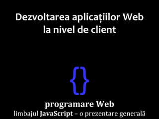 Dr.SabinBuragawww.purl.org/net/busaco
Dezvoltarea aplicațiilor Web
la nivel de client
{}
programare Web
limbajul JavaScript – o prezentare generală
 