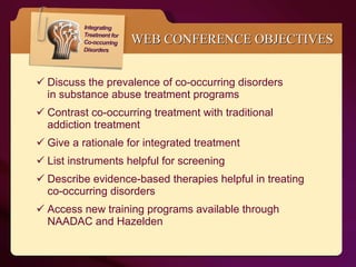 WEB CONFERENCE OBJECTIVES Discuss the prevalence of co-occurring disorders  in substance abuse treatment programs Contrast co-occurring treatment with traditional  addiction treatment Give a rationale for integrated treatment List instruments helpful for screening  Describe evidence-based therapies helpful in treating  co-occurring disorders Access new training programs available through  NAADAC and Hazelden 