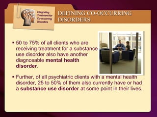 DEFINING CO-OCCURRING  DISORDERS 50 to 75% of all clients who are  receiving treatment for a substance  use disorder also have another  diagnosable  mental health  disorder .   Further, of all psychiatric clients with a mental health disorder, 25 to 50% of them also currently have or had a  substance use disorder  at some point in their lives.   