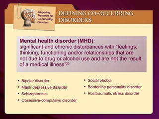 Mental health disorder (MHD) :  significant and chronic disturbances with “feelings, thinking, functioning and/or relationships that are not due to drug or alcohol use and are not the result of a medical illness” 22 DEFINING CO-OCCURRING DISORDERS Bipolar disorder Major depressive disorder Schizophrenia Obsessive-compulsive disorder Social phobia Borderline personality disorder Posttraumatic stress disorder 