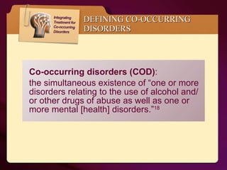 Co-occurring disorders (COD) :  the simultaneous existence of “one or more disorders relating to the use of alcohol and/or other drugs of abuse as well as one or more mental [health] disorders.” 18 DEFINING CO-OCCURRING DISORDERS 