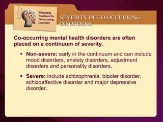 SEVERITY OF CO-OCCURRING DISORDERS Co-occurring mental health disorders are often placed on a continuum of severity.  Non-severe:  early in the continuum and can include mood disorders, anxiety disorders, adjustment disorders and personality disorders.  Severe:  include schizophrenia, bipolar disorder, schizoaffective disorder and major depressive disorder.  