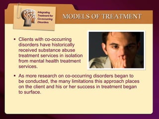 MODELS OF TREATMENT Clients with co-occurring  disorders have historically  received substance abuse  treatment services in isolation  from mental health treatment  services.  As more research on co-occurring disorders began to be conducted, the many limitations this approach places on the client and his or her success in treatment began to surface.  