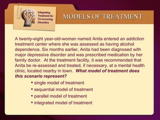 MODELS OF TREATMENT A twenty-eight year-old-woman named Anita entered an addiction treatment center where she was assessed as having alcohol dependence. Six months earlier, Anita had been diagnosed with major depressive disorder and was prescribed medication by her family doctor.  At the treatment facility, it was recommended that Anita be re-assessed and treated, if necessary, at a mental health clinic, located nearby in town.  What model of treatment does this scenario represent?  single model of treatment sequential model of treatment parallel model of treatment integrated model of treatment 