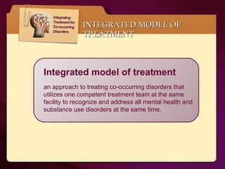 INTEGRATED MODEL OF TREATMENT Integrated model of treatment an approach to treating co-occurring disorders that utilizes one competent treatment team at the same facility to recognize and address all mental health and substance use disorders at the same time.  