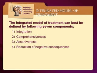 INTEGRATED MODEL OF TREATMENT The integrated model of treatment can best be defined by following seven components: Integration Comprehensiveness Assertiveness Reduction of negative consequences  