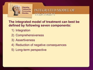 INTEGRATED MODEL OF TREATMENT The integrated model of treatment can best be defined by following seven components: Integration Comprehensiveness Assertiveness Reduction of negative consequences  Long-term perspective  
