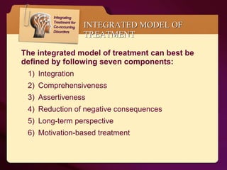 INTEGRATED MODEL OF TREATMENT The integrated model of treatment can best be defined by following seven components: Integration Comprehensiveness Assertiveness Reduction of negative consequences  Long-term perspective  Motivation-based treatment  