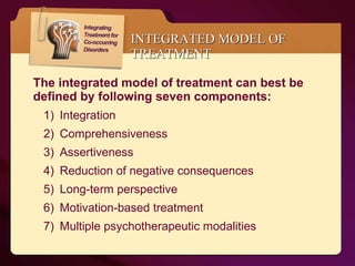 INTEGRATED MODEL OF TREATMENT The integrated model of treatment can best be defined by following seven components: Integration Comprehensiveness Assertiveness Reduction of negative consequences  Long-term perspective  Motivation-based treatment  Multiple psychotherapeutic modalities  