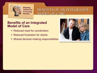 BENEFITS OF AN INTEGRATED MODEL OF CARE Benefits of an Integrated  Model of Care  Reduced need for coordination  Reduced frustration for clients Shared decision-making responsibilities 