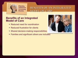 BENEFITS OF AN INTEGRATED MODEL OF CARE Benefits of an Integrated  Model of Care  Reduced need for coordination  Reduced frustration for clients Shared decision-making responsibilities Families and significant others are included 