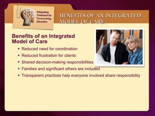 BENEFITS OF AN INTEGRATED MODEL OF CARE Benefits of an Integrated  Model of Care  Reduced need for coordination  Reduced frustration for clients Shared decision-making responsibilities Families and significant others are included Transparent practices help everyone involved share responsibility 