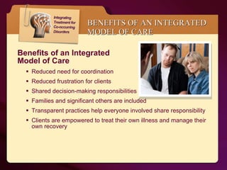 BENEFITS OF AN INTEGRATED MODEL OF CARE Benefits of an Integrated  Model of Care  Reduced need for coordination  Reduced frustration for clients Shared decision-making responsibilities Families and significant others are included Transparent practices help everyone involved share responsibility Clients are empowered to treat their own illness and manage their own recovery 