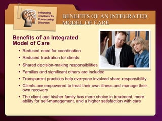 BENEFITS OF AN INTEGRATED MODEL OF CARE Benefits of an Integrated  Model of Care  Reduced need for coordination  Reduced frustration for clients Shared decision-making responsibilities Families and significant others are included Transparent practices help everyone involved share responsibility Clients are empowered to treat their own illness and manage their own recovery The client and his/her family has more choice in treatment, more ability for self-management, and a higher satisfaction with care 