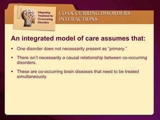 One disorder does not necessarily present as “primary.” There isn’t necessarily a causal relationship between co-occurring disorders. These are co-occurring brain diseases that need to be treated simultaneously . CO-OCCURRING DISORDERS INTERACTIONS An integrated model of care assumes that: 