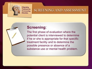SCREENING AND ASSESSMENT Screening :  The first phase of evaluation where the potential client is interviewed to determine if he or she is appropriate for that specific treatment facility and to determine the possible presence or absence of a substance use or mental health problem. 