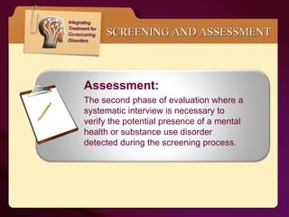 SCREENING AND ASSESSMENT Assessment:  The second phase of evaluation where a systematic interview is necessary to verify the potential presence of a mental health or substance use disorder detected during the screening process. 