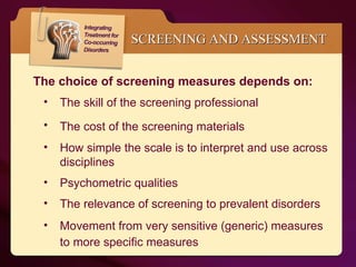 SCREENING AND ASSESSMENT The choice of screening measures depends on: The skill of the screening professional The cost of the screening materials  How simple the scale is to interpret and use across disciplines Psychometric qualities The relevance of screening to prevalent disorders Movement from very sensitive (generic) measures to more specific measures  