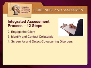 Integrated Assessment  Process – 12 Steps Engage the Client Identify and Contact Collaterals Screen for and Detect Co-occurring Disorders SCREENING AND ASSESSMENT 