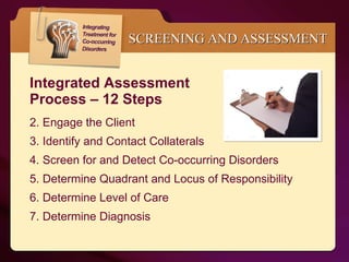 Integrated Assessment  Process – 12 Steps Engage the Client Identify and Contact Collaterals Screen for and Detect Co-occurring Disorders Determine Quadrant and Locus of Responsibility Determine Level of Care Determine Diagnosis SCREENING AND ASSESSMENT 