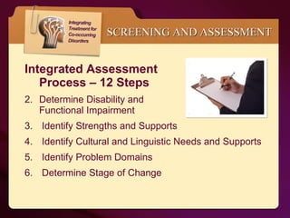 Integrated Assessment  Process – 12 Steps Determine Disability and  Functional Impairment  Identify Strengths and Supports Identify Cultural and Linguistic Needs and Supports Identify Problem Domains Determine Stage of Change SCREENING AND ASSESSMENT 