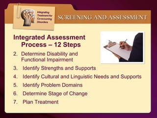 Integrated Assessment  Process – 12 Steps Determine Disability and  Functional Impairment  Identify Strengths and Supports Identify Cultural and Linguistic Needs and Supports Identify Problem Domains Determine Stage of Change Plan Treatment SCREENING AND ASSESSMENT 