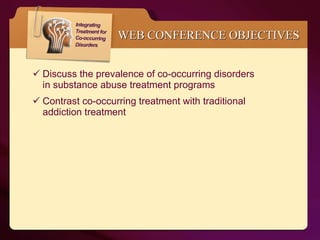 WEB CONFERENCE OBJECTIVES Discuss the prevalence of co-occurring disorders  in substance abuse treatment programs Contrast co-occurring treatment with traditional  addiction treatment 