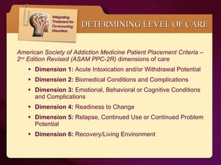American Society of Addiction Medicine Patient Placement Criteria – 2 nd  Edition Revised (ASAM PPC-2R)  dimensions of care Dimension 1:  Acute Intoxication and/or Withdrawal Potential Dimension 2:  Biomedical Conditions and Complications Dimension 3:  Emotional, Behavioral or Cognitive Conditions and Complications Dimension 4:  Readiness to Change Dimension 5:  Relapse, Continued Use or Continued Problem Potential Dimension 6:  Recovery/Living Environment DETERMINING LEVEL OF CARE 