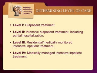 Level I:  Outpatient treatment.  Level II:  Intensive outpatient treatment, including partial hospitalization. Level III:  Residential/medically monitored intensive inpatient treatment. Level IV:  Medically managed intensive inpatient treatment. DETERMINING LEVEL OF CARE 
