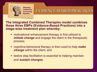 EVIDENCE-BASED PRACTICES The Integrated Combined Therapies model combines these three EBPs (Evidence-Based Practices) into a stage-wise treatment plan whereby: motivational enhancement therapy is first utilized to  initiate change   and engage the client in the therapeutic process;  cognitive-behavioral therapy is then used to help  make change   within the client; and  twelve step facilitation is essential to helping maintain and  sustain changes .   