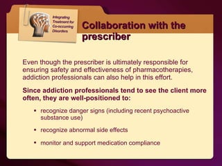 Collaboration with the prescriber Even though the prescriber is ultimately responsible for ensuring safety and effectiveness of pharmacotherapies, addiction professionals can also help in this effort.  Since addiction professionals tend to see the client more often, they are well-positioned to: recognize danger signs (including recent psychoactive substance use)  recognize abnormal side effects monitor and support medication compliance   