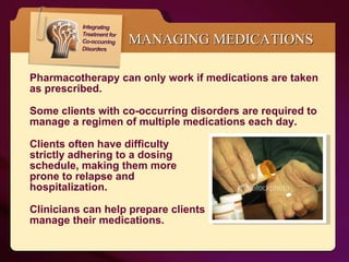 MANAGING MEDICATIONS Pharmacotherapy can only work if medications are taken as prescribed.  Some clients with co-occurring disorders are required to manage a regimen of multiple medications each day. Clients often have difficulty  strictly adhering to a dosing  schedule, making them more  prone to relapse and  hospitalization.  Clinicians can help prepare clients  to manage their medications. 