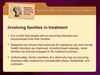 INVOLVING THE CLIENT’S FAMILY It is a myth that people with co-occurring disorders are disconnected from their families.  Research has shown that outcomes for substance use and mental health disorders are improved, including fewer relapses, when families are actively engaged in the treatment process. Unfortunately, family members of a client who has co-occurring disorders often experience considerable stress, heartbreak, and confusion. Involving families in treatment 