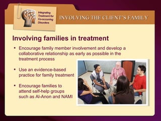 INVOLVING THE CLIENT’S FAMILY   Involving families in treatment Encourage family member involvement and develop a collaborative relationship as early as possible in the treatment process  Use an evidence-based  practice for family treatment  Encourage families to  attend self-help groups  such as Al-Anon and NAMI  