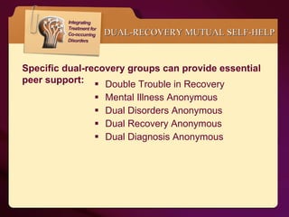 Double Trouble in Recovery Mental Illness Anonymous Dual Disorders Anonymous Dual Recovery Anonymous Dual Diagnosis Anonymous DUAL-RECOVERY MUTUAL SELF-HELP   Specific dual-recovery groups can provide essential peer support: 