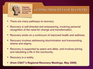 GUIDING PRINCIPLES OF RECOVERY There are many pathways to recovery. Recovery is self-directed and empowering, involving personal recognition of the need for change and transformation. Recovery exists on a continuum of improved health and wellness. Recovery involves addressing discrimination and transcending shame and stigma.  Recovery is supported by peers and allies, and involves joining and rebuilding a life in the community. Recovery is a reality. (from CSAT ’ s Regional Recovery Meetings, May 2008) 