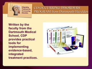 CO-OCCURRING DISORDERS PROGRAM from Dartmouth/Hazelden Written by the faculty from the Dartmouth   Medical School, CDP provides practical tools for implementing evidence-based, integrated treatment   practices.  