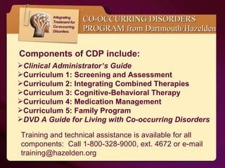 CO-OCCURRING DISORDERS PROGRAM from Dartmouth/Hazelden Clinical Administrator ’ s Guide     Curriculum 1: Screening and Assessment           Curriculum 2: Integrating Combined Therapies     Curriculum 3: Cognitive-Behavioral Therapy         Curriculum 4: Medication Management         Curriculum 5: Family Program           DVD A Guide for Living with Co-occurring Disorders Components of CDP include: Training and technical assistance is available for all components:  Call 1-800-328-9000, ext. 4672 or e-mail training@hazelden.org 