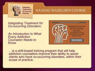 NAADAC/HAZELDEN COURSE Integrating Treatment for Co-occurring Disorders:  An Introduction to What Every Addiction Counselor Needs to Know … is a skill-based training program that will help addiction counselors improve their ability to assist clients who have co-occurring disorders, within their scope of practice.  