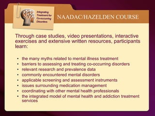NAADAC/HAZELDEN COURSE Through case studies, video presentations, interactive exercises and extensive written resources, participants learn: the many myths related to mental illness treatment barriers to assessing and treating co-occurring disorders relevant research and prevalence data commonly encountered mental disorders applicable screening and assessment instruments issues surrounding medication management coordinating with other mental health professionals the integrated model of mental health and addiction treatment services 