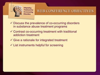 WEB CONFERENCE OBJECTIVES Discuss the prevalence of co-occurring disorders  in substance abuse treatment programs Contrast co-occurring treatment with traditional  addiction treatment Give a rationale for integrated treatment List instruments helpful for screening  