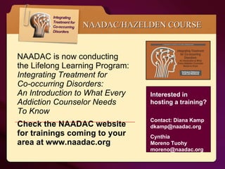 NAADAC is now conducting the Lifelong Learning Program:  Integrating Treatment for  Co-occurring Disorders:  An Introduction to What Every  Addiction Counselor Needs  To Know   Check the NAADAC website for trainings coming to your area at www.naadac.org NAADAC/HAZELDEN COURSE Interested in hosting a training?  Contact: Diana Kamp dkamp@naadac.org  Cynthia  Moreno Tuohy moreno@naadac.org   