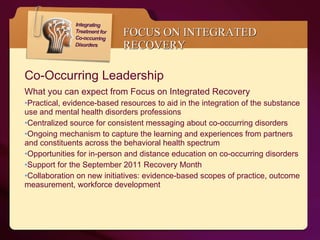 FOCUS ON INTEGRATED RECOVERY Co-Occurring Leadership  What you can expect from Focus on Integrated Recovery  Practical, evidence-based resources to aid in the integration of the substance use and mental health disorders professions Centralized source for consistent messaging about co-occurring disorders  Ongoing mechanism to capture the learning and experiences from partners and constituents across the behavioral health spectrum Opportunities for in-person and distance education on co-occurring disorders Support for the September 2011 Recovery Month Collaboration on new initiatives: evidence-based scopes of practice, outcome measurement, workforce development 