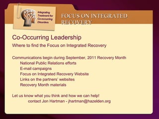 FOCUS ON INTEGRATED RECOVERY Co-Occurring Leadership  Where to find the Focus on Integrated Recovery  Communications begin during September, 2011 Recovery Month  National Public Relations efforts E-mail campaigns Focus on Integrated Recovery Website Links on the partners’ websites Recovery Month materials Let us know what you think and how we can help! contact Jon Hartman - jhartman@hazelden.org 