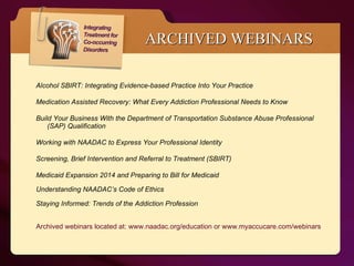 Alcohol SBIRT: Integrating Evidence-based Practice Into Your Practice  Medication Assisted Recovery: What Every Addiction Professional Needs to Know Build Your Business With the Department of Transportation Substance Abuse Professional (SAP) Qualification  Working with NAADAC to Express Your Professional Identity  Screening, Brief Intervention and Referral to Treatment (SBIRT) Medicaid Expansion 2014 and Preparing to Bill for Medicaid  Understanding NAADAC’s Code of Ethics Staying Informed: Trends of the Addiction Profession Archived webinars located at: www.naadac.org/education or www.myaccucare.com/webinars ARCHIVED WEBINARS 